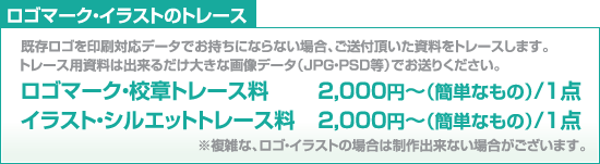 ロゴマーク・イラストのトレース/既存ロゴを印刷対応データでお持ちにならない場合、ご送付頂いた資料をトレースします。トレース用資料は出来るだけ大きな画像データ（JPG・PSD等）でお送りください。/ロゴマーク・校章トレース料-2,000円～（簡単なもの）/1点 /イラスト・シルエットトレース料-2,000円～（簡単なもの）/1点 /※複雑な、ロゴ・イラストの場合は制作出来ない場合がございます。